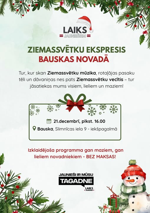 May be an image of text that says 'LAIKS AUNIESIEM ZIEMASSVETKU EKSPRESIS BAUSKAS AAS NOVADA Tur, kur skan Ziemassvétku müzika, rotalãjas pasaku téli un dãvaninas nes pats Ziemassvetku vecitis tur jăsatiekas mums visiem, lieliem un maziem! 21.decembri, plkst. 16.00 Bauska, Slimnicas iela 9- iekšpagalmã Izklaidéjoša programma gan maziem, gan lieliem novadniekiem BEZ MAKSAS! JAUNIEŠI IR รบ TAGADNE LAIKS 3иHBam'