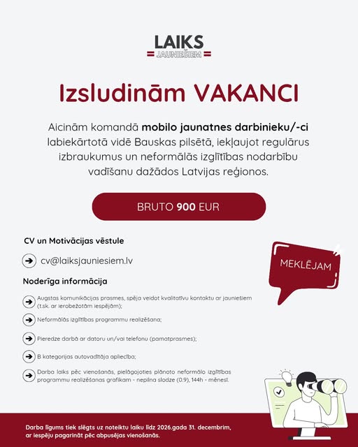 May be an image of text that says 'LAIKS JAUNIESIEM JIESIEM zsludinăm Aicinăm komandã mobilo jaunatnes darbinieku/-ci labiekãrtotã vide Bauskas pilsétã, ieklaujot regulãrus izbraukumus un neformãlãs izglitibas nodarbibu vadišanu dažãdos Latvijas regionos. 900 EUR CV un Motivãcijas vestule cv@laiksjauniesiem.lv Noderiga informãcija Augstas komunikacijas prasmes, spéja veidot kvalitativi kontaktu ar jauniesiem (t.sk ierobeżotàm iespéjöm): Neformalãs izgltibas programmu real olizesana: Pier edze darbă ar dotoru un/vai kategori jas autovaditãja aplieciba; (parnatprasmes): Darba lniks péc Menosands plelagojaties planoto neformalo Izglitibas pregrammu eal lizešanas rafikam nepilna slodze 0.9）. 144h mênest. Darba ligums slegts noteiktu laiku lidz 2026. 2026.gada gada 31. decembrim, ar iespéju pagarinät pec abpuséjas vienošanăs.'